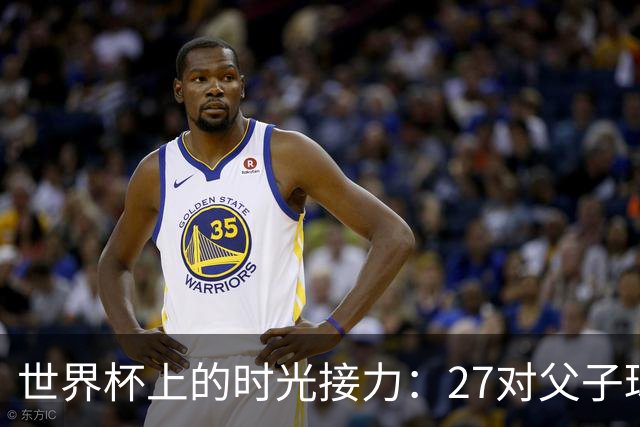 世界杯上的时光接力：27对父子球员先后踏上决赛圈
