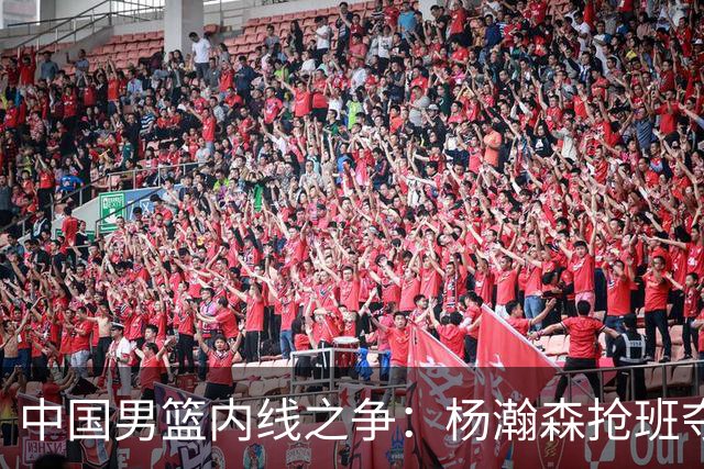 中国男篮内线之争：杨瀚森抢班夺权，徐昕焦泊乔延续宿命之战